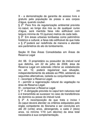 228

X - a demonstração de garantia de acesso livre e
gratuito pela população às praias e aos corpos
d’água, quando couber.
§ 2o Para fins da regularização ambiental prevista
no caput, ao longo dos rios ou de qualquer curso
d’água, será mantida faixa não edificável com
largura mínima de 15 (quinze) metros de cada lado.
§ 3o Em áreas urbanas tombadas como patrimônio
histórico e cultural, a faixa não edificável de que trata
o § 2o poderá ser redefinida de maneira a atender
aos parâmetros do ato do tombamento.
Seção III Das Áreas Consolidadas em Áreas de
Reserva Legal
Art. 66. O proprietário ou possuidor de imóvel rural
que detinha, em 22 de julho de 2008, área de
Reserva Legal em extensão inferior ao estabelecido
no art. 12, poderá regularizar sua situação,
independentemente da adesão ao PRA, adotando as
seguintes alternativas, isolada ou conjuntamente:
I - recompor a Reserva Legal;
II - permitir a regeneração natural da vegetação na
área de Reserva Legal;
III - compensar a Reserva Legal.
§ 1o A obrigação prevista no caput tem natureza real
e é transmitida ao sucessor no caso de transferência
de domínio ou posse do imóvel rural.
§ 2o A recomposição de que trata o inciso I
do caput deverá atender os critérios estipulados pelo
órgão competente do Sisnama e ser concluída em
até 20 (vinte) anos, abrangendo, a cada 2 (dois)
anos, no mínimo 1/10 (um décimo) da área total
necessária à sua complementação.

 
