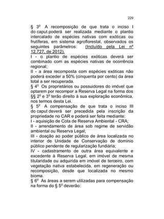 229

§ 3o A recomposição de que trata o inciso I
do caput poderá ser realizada mediante o plantio
intercalado de espécies nativas com exóticas ou
frutíferas, em sistema agroflorestal, observados os
seguintes parâmetros:
(Incluído pela Lei nº
12.727, de 2012).
I - o plantio de espécies exóticas deverá ser
combinado com as espécies nativas de ocorrência
regional;
II - a área recomposta com espécies exóticas não
poderá exceder a 50% (cinquenta por cento) da área
total a ser recuperada.
§ 4o Os proprietários ou possuidores do imóvel que
optarem por recompor a Reserva Legal na forma dos
§§ 2o e 3o terão direito à sua exploração econômica,
nos termos desta Lei.
§ 5o A compensação de que trata o inciso III
do caput deverá ser precedida pela inscrição da
propriedade no CAR e poderá ser feita mediante:
I - aquisição de Cota de Reserva Ambiental - CRA;
II - arrendamento de área sob regime de servidão
ambiental ou Reserva Legal;
III - doação ao poder público de área localizada no
interior de Unidade de Conservação de domínio
público pendente de regularização fundiária;
IV - cadastramento de outra área equivalente e
excedente à Reserva Legal, em imóvel de mesma
titularidade ou adquirida em imóvel de terceiro, com
vegetação nativa estabelecida, em regeneração ou
recomposição, desde que localizada no mesmo
bioma.
§ 6o As áreas a serem utilizadas para compensação
na forma do § 5o deverão:

 