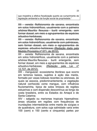 23

que impediria a efetiva fiscalização quanto ao cumprimento da
legislação ambiental e da função social da propriedade.”

XII - vereda: fitofisionomia de savana, encontrada
em solos hidromórficos, usualmente com a palmeira
arbórea Mauritia flexuosa - buriti emergente, sem
formar dossel, em meio a agrupamentos de espécies
arbustivo-herbáceas;
XII - vereda: fitofisionomia de savana, encontrada
em solos hidromórficos, usualmente com palmáceas,
sem formar dossel, em meio a agrupamentos de
espécies arbustivo-herbáceas; (Redação dada pela
Medida Provisória nº 571, de 2012).
XII - vereda: fitofisionomia de savana, encontrada
em solos hidromórficos, usualmente com a palmeira
arbórea Mauritia flexuosa - buriti emergente, sem
formar dossel, em meio a agrupamentos de espécies
arbustivo-herbáceas;
(Redação pela Lei nº
12.727, de 2012).
XIII - manguezal: ecossistema litorâneo que ocorre
em terrenos baixos, sujeitos à ação das marés,
formado por vasas lodosas recentes ou arenosas, às
quais se associa, predominantemente, a vegetação
natural conhecida como mangue, com influência
fluviomarinha, típica de solos limosos de regiões
estuarinas e com dispersão descontínua ao longo da
costa brasileira, entre os Estados do Amapá e de
Santa Catarina;
XIV - salgado ou marismas tropicais hipersalinos:
áreas situadas em regiões com frequências de
inundações intermediárias entre marés de sizígias e
de quadratura, com solos cuja salinidade varia entre
100 (cem) e 150 (cento e cinquenta) partes por

 