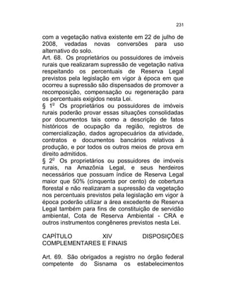 231

com a vegetação nativa existente em 22 de julho de
2008, vedadas novas conversões para uso
alternativo do solo.
Art. 68. Os proprietários ou possuidores de imóveis
rurais que realizaram supressão de vegetação nativa
respeitando os percentuais de Reserva Legal
previstos pela legislação em vigor à época em que
ocorreu a supressão são dispensados de promover a
recomposição, compensação ou regeneração para
os percentuais exigidos nesta Lei.
§ 1o Os proprietários ou possuidores de imóveis
rurais poderão provar essas situações consolidadas
por documentos tais como a descrição de fatos
históricos de ocupação da região, registros de
comercialização, dados agropecuários da atividade,
contratos e documentos bancários relativos à
produção, e por todos os outros meios de prova em
direito admitidos.
§ 2o Os proprietários ou possuidores de imóveis
rurais, na Amazônia Legal, e seus herdeiros
necessários que possuam índice de Reserva Legal
maior que 50% (cinquenta por cento) de cobertura
florestal e não realizaram a supressão da vegetação
nos percentuais previstos pela legislação em vigor à
época poderão utilizar a área excedente de Reserva
Legal também para fins de constituição de servidão
ambiental, Cota de Reserva Ambiental - CRA e
outros instrumentos congêneres previstos nesta Lei.
CAPÍTULO
XIV
COMPLEMENTARES E FINAIS

DISPOSIÇÕES

Art. 69. São obrigados a registro no órgão federal
competente do Sisnama os estabelecimentos

 