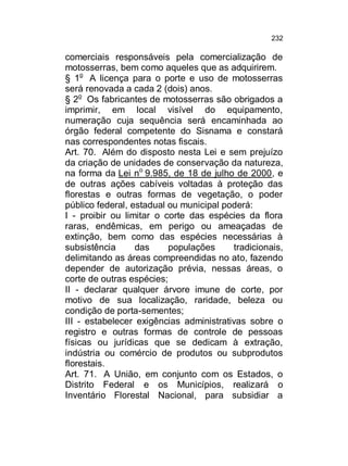 232

comerciais responsáveis pela comercialização de
motosserras, bem como aqueles que as adquirirem.
§ 1o A licença para o porte e uso de motosserras
será renovada a cada 2 (dois) anos.
§ 2o Os fabricantes de motosserras são obrigados a
imprimir, em local visível do equipamento,
numeração cuja sequência será encaminhada ao
órgão federal competente do Sisnama e constará
nas correspondentes notas fiscais.
Art. 70. Além do disposto nesta Lei e sem prejuízo
da criação de unidades de conservação da natureza,
na forma da Lei no 9.985, de 18 de julho de 2000, e
de outras ações cabíveis voltadas à proteção das
florestas e outras formas de vegetação, o poder
público federal, estadual ou municipal poderá:
I - proibir ou limitar o corte das espécies da flora
raras, endêmicas, em perigo ou ameaçadas de
extinção, bem como das espécies necessárias à
subsistência
das
populações
tradicionais,
delimitando as áreas compreendidas no ato, fazendo
depender de autorização prévia, nessas áreas, o
corte de outras espécies;
II - declarar qualquer árvore imune de corte, por
motivo de sua localização, raridade, beleza ou
condição de porta-sementes;
III - estabelecer exigências administrativas sobre o
registro e outras formas de controle de pessoas
físicas ou jurídicas que se dedicam à extração,
indústria ou comércio de produtos ou subprodutos
florestais.
Art. 71. A União, em conjunto com os Estados, o
Distrito Federal e os Municípios, realizará o
Inventário Florestal Nacional, para subsidiar a

 