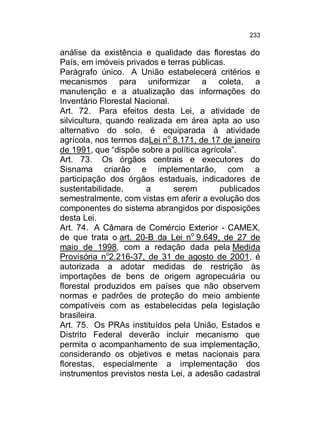 233

análise da existência e qualidade das florestas do
País, em imóveis privados e terras públicas.
Parágrafo único. A União estabelecerá critérios e
mecanismos para uniformizar a coleta, a
manutenção e a atualização das informações do
Inventário Florestal Nacional.
Art. 72. Para efeitos desta Lei, a atividade de
silvicultura, quando realizada em área apta ao uso
alternativo do solo, é equiparada à atividade
agrícola, nos termos daLei no 8.171, de 17 de janeiro
de 1991, que “dispõe sobre a política agrícola”.
Art. 73. Os órgãos centrais e executores do
Sisnama criarão e implementarão, com a
participação dos órgãos estaduais, indicadores de
sustentabilidade,
a
serem
publicados
semestralmente, com vistas em aferir a evolução dos
componentes do sistema abrangidos por disposições
desta Lei.
Art. 74. A Câmara de Comércio Exterior - CAMEX,
de que trata o art. 20-B da Lei no 9.649, de 27 de
maio de 1998, com a redação dada pela Medida
Provisória no2.216-37, de 31 de agosto de 2001, é
autorizada a adotar medidas de restrição às
importações de bens de origem agropecuária ou
florestal produzidos em países que não observem
normas e padrões de proteção do meio ambiente
compatíveis com as estabelecidas pela legislação
brasileira.
Art. 75. Os PRAs instituídos pela União, Estados e
Distrito Federal deverão incluir mecanismo que
permita o acompanhamento de sua implementação,
considerando os objetivos e metas nacionais para
florestas, especialmente a implementação dos
instrumentos previstos nesta Lei, a adesão cadastral

 