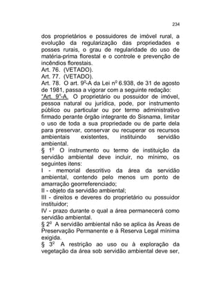 234

dos proprietários e possuidores de imóvel rural, a
evolução da regularização das propriedades e
posses rurais, o grau de regularidade do uso de
matéria-prima florestal e o controle e prevenção de
incêndios florestais.
Art. 76. (VETADO).
Art. 77. (VETADO).
Art. 78. O art. 9o-A da Lei no 6.938, de 31 de agosto
de 1981, passa a vigorar com a seguinte redação:
“Art. 9o-A. O proprietário ou possuidor de imóvel,
pessoa natural ou jurídica, pode, por instrumento
público ou particular ou por termo administrativo
firmado perante órgão integrante do Sisnama, limitar
o uso de toda a sua propriedade ou de parte dela
para preservar, conservar ou recuperar os recursos
ambientais
existentes,
instituindo
servidão
ambiental.
§ 1o O instrumento ou termo de instituição da
servidão ambiental deve incluir, no mínimo, os
seguintes itens:
I - memorial descritivo da área da servidão
ambiental, contendo pelo menos um ponto de
amarração georreferenciado;
II - objeto da servidão ambiental;
III - direitos e deveres do proprietário ou possuidor
instituidor;
IV - prazo durante o qual a área permanecerá como
servidão ambiental.
§ 2o A servidão ambiental não se aplica às Áreas de
Preservação Permanente e à Reserva Legal mínima
exigida.
§ 3o A restrição ao uso ou à exploração da
vegetação da área sob servidão ambiental deve ser,

 