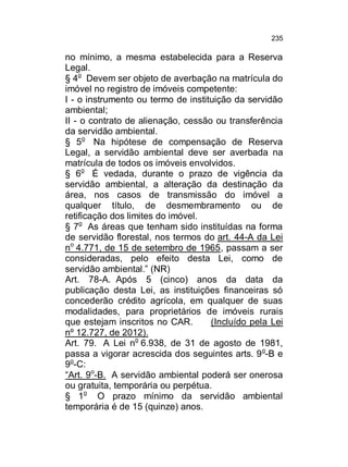 235

no mínimo, a mesma estabelecida para a Reserva
Legal.
§ 4o Devem ser objeto de averbação na matrícula do
imóvel no registro de imóveis competente:
I - o instrumento ou termo de instituição da servidão
ambiental;
II - o contrato de alienação, cessão ou transferência
da servidão ambiental.
§ 5o Na hipótese de compensação de Reserva
Legal, a servidão ambiental deve ser averbada na
matrícula de todos os imóveis envolvidos.
§ 6o É vedada, durante o prazo de vigência da
servidão ambiental, a alteração da destinação da
área, nos casos de transmissão do imóvel a
qualquer título, de desmembramento ou de
retificação dos limites do imóvel.
§ 7o As áreas que tenham sido instituídas na forma
de servidão florestal, nos termos do art. 44-A da Lei
no 4.771, de 15 de setembro de 1965, passam a ser
consideradas, pelo efeito desta Lei, como de
servidão ambiental.” (NR)
Art. 78-A. Após 5 (cinco) anos da data da
publicação desta Lei, as instituições financeiras só
concederão crédito agrícola, em qualquer de suas
modalidades, para proprietários de imóveis rurais
que estejam inscritos no CAR.
(Incluído pela Lei
nº 12.727, de 2012).
Art. 79. A Lei no 6.938, de 31 de agosto de 1981,
passa a vigorar acrescida dos seguintes arts. 9 o-B e
9o-C:
“Art. 9o-B. A servidão ambiental poderá ser onerosa
ou gratuita, temporária ou perpétua.
§ 1o O prazo mínimo da servidão ambiental
temporária é de 15 (quinze) anos.

 