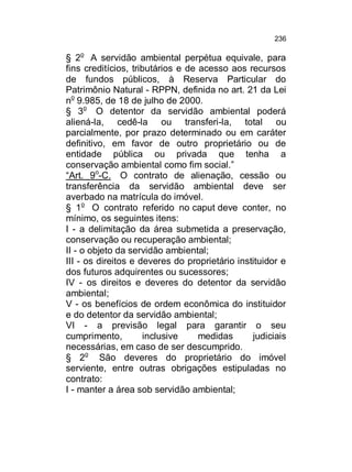 236

§ 2o A servidão ambiental perpétua equivale, para
fins creditícios, tributários e de acesso aos recursos
de fundos públicos, à Reserva Particular do
Patrimônio Natural - RPPN, definida no art. 21 da Lei
no 9.985, de 18 de julho de 2000.
§ 3o O detentor da servidão ambiental poderá
aliená-la, cedê-la ou transferi-la, total ou
parcialmente, por prazo determinado ou em caráter
definitivo, em favor de outro proprietário ou de
entidade pública ou privada que tenha a
conservação ambiental como fim social.”
“Art. 9o-C. O contrato de alienação, cessão ou
transferência da servidão ambiental deve ser
averbado na matrícula do imóvel.
§ 1o O contrato referido no caput deve conter, no
mínimo, os seguintes itens:
I - a delimitação da área submetida a preservação,
conservação ou recuperação ambiental;
II - o objeto da servidão ambiental;
III - os direitos e deveres do proprietário instituidor e
dos futuros adquirentes ou sucessores;
IV - os direitos e deveres do detentor da servidão
ambiental;
V - os benefícios de ordem econômica do instituidor
e do detentor da servidão ambiental;
VI - a previsão legal para garantir o seu
cumprimento,
inclusive
medidas
judiciais
necessárias, em caso de ser descumprido.
§ 2o São deveres do proprietário do imóvel
serviente, entre outras obrigações estipuladas no
contrato:
I - manter a área sob servidão ambiental;

 