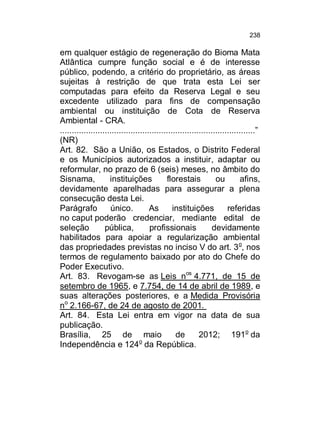238

em qualquer estágio de regeneração do Bioma Mata
Atlântica cumpre função social e é de interesse
público, podendo, a critério do proprietário, as áreas
sujeitas à restrição de que trata esta Lei ser
computadas para efeito da Reserva Legal e seu
excedente utilizado para fins de compensação
ambiental ou instituição de Cota de Reserva
Ambiental - CRA.
...................................................................................”
(NR)
Art. 82. São a União, os Estados, o Distrito Federal
e os Municípios autorizados a instituir, adaptar ou
reformular, no prazo de 6 (seis) meses, no âmbito do
Sisnama,
instituições
florestais
ou
afins,
devidamente aparelhadas para assegurar a plena
consecução desta Lei.
Parágrafo
único.
As
instituições
referidas
no caput poderão credenciar, mediante edital de
seleção
pública,
profissionais
devidamente
habilitados para apoiar a regularização ambiental
das propriedades previstas no inciso V do art. 3 o, nos
termos de regulamento baixado por ato do Chefe do
Poder Executivo.
Art. 83. Revogam-se as Leis nos 4.771, de 15 de
setembro de 1965, e 7.754, de 14 de abril de 1989, e
suas alterações posteriores, e a Medida Provisória
no 2.166-67, de 24 de agosto de 2001.
Art. 84. Esta Lei entra em vigor na data de sua
publicação.
Brasília, 25 de maio
de
2012; 191o da
o
Independência e 124 da República.

 