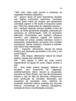 24

1.000 (mil), onde pode ocorrer a presença de
vegetação herbácea específica;
XV - apicum: áreas de solos hipersalinos situadas
nas regiões entremarés superiores, inundadas
apenas pelas marés de sizígias, que apresentam
salinidade superior a 150 (cento e cinquenta) partes
por 1.000 (mil), desprovidas de vegetação vascular;
XVI - restinga: depósito arenoso paralelo à linha da
costa, de forma geralmente alongada, produzido por
processos de sedimentação, onde se encontram
diferentes comunidades que recebem influência
marinha, com cobertura vegetal em mosaico,
encontrada em praias, cordões arenosos, dunas e
depressões, apresentando, de acordo com o estágio
sucessional, estrato herbáceo, arbustivo e arbóreo,
este último mais interiorizado;
XVII - nascente: afloramento natural do lençol
freático que apresenta perenidade e dá início a um
curso d’água;
XVIII - olho d’água: afloramento natural do lençol
freático, mesmo que intermitente;
XIX - leito regular: a calha por onde correm
regularmente as águas do curso d’água durante o
ano;
XX - área verde urbana: espaços, públicos ou
privados,
com
predomínio
de
vegetação,
preferencialmente nativa, natural ou recuperada,
previstos no Plano Diretor, nas Leis de Zoneamento
Urbano e Uso do Solo do Município, indisponíveis
para construção de moradias, destinados aos
propósitos de recreação, lazer, melhoria da
qualidade ambiental urbana, proteção dos recursos
hídricos, manutenção ou melhoria paisagística,
proteção de bens e manifestações culturais;

 
