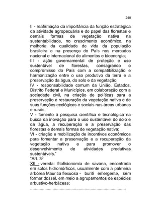 240

II - reafirmação da importância da função estratégica
da atividade agropecuária e do papel das florestas e
demais
formas
de
vegetação
nativa
na
sustentabilidade, no crescimento econômico, na
melhoria da qualidade de vida da população
brasileira e na presença do País nos mercados
nacional e internacional de alimentos e bioenergia;
III - ação governamental de proteção e uso
sustentável
de
florestas,
consagrando
o
compromisso do País com a compatibilização e
harmonização entre o uso produtivo da terra e a
preservação da água, do solo e da vegetação;
IV - responsabilidade comum da União, Estados,
Distrito Federal e Municípios, em colaboração com a
sociedade civil, na criação de políticas para a
preservação e restauração da vegetação nativa e de
suas funções ecológicas e sociais nas áreas urbanas
e rurais;
V - fomento à pesquisa científica e tecnológica na
busca da inovação para o uso sustentável do solo e
da água, a recuperação e a preservação das
florestas e demais formas de vegetação nativa;
VI - criação e mobilização de incentivos econômicos
para fomentar a preservação e a recuperação da
vegetação
nativa
e
para
promover
o
desenvolvimento
de
atividades
produtivas
sustentáveis.”
“Art. 3o
XII - vereda: fitofisionomia de savana, encontrada
em solos hidromórficos, usualmente com a palmeira
arbórea Mauritia flexuosa - buriti emergente, sem
formar dossel, em meio a agrupamentos de espécies
arbustivo-herbáceas;
.................................................................................

 