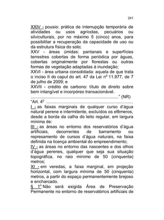 241

XXIV - pousio: prática de interrupção temporária de
atividades ou usos agrícolas, pecuários ou
silviculturais, por no máximo 5 (cinco) anos, para
possibilitar a recuperação da capacidade de uso ou
da estrutura física do solo;
XXV - áreas úmidas: pantanais e superfícies
terrestres cobertas de forma periódica por águas,
cobertas originalmente por florestas ou outras
formas de vegetação adaptadas à inundação;
XXVI - área urbana consolidada: aquela de que trata
o inciso II do caput do art. 47 da Lei no 11.977, de 7
de julho de 2009; e
XXVII - crédito de carbono: título de direito sobre
bem intangível e incorpóreo transacionável.
.........................................................................” (NR)
“Art. 4o ........……………………...................................
I - as faixas marginais de qualquer curso d’água
natural perene e intermitente, excluídos os efêmeros,
desde a borda da calha do leito regular, em largura
mínima de:
III - as áreas no entorno dos reservatórios d’água
artificiais,
decorrentes
de
barramento
ou
represamento de cursos d’água naturais, na faixa
definida na licença ambiental do empreendimento;
IV - as áreas no entorno das nascentes e dos olhos
d’água perenes, qualquer que seja sua situação
topográfica, no raio mínimo de 50 (cinquenta)
metros;
XI - em veredas, a faixa marginal, em projeção
horizontal, com largura mínima de 50 (cinquenta)
metros, a partir do espaço permanentemente brejoso
e encharcado.
§ 1o Não será exigida Área de Preservação
Permanente no entorno de reservatórios artificiais de

 