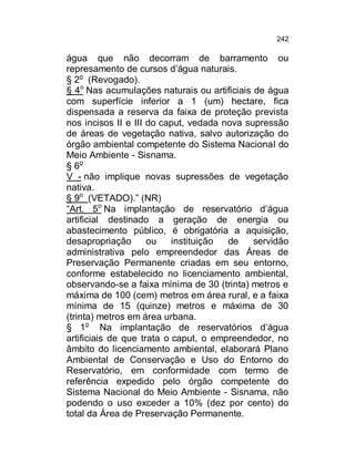 242

água que não decorram de barramento ou
represamento de cursos d’água naturais.
§ 2o (Revogado).
§ 4o Nas acumulações naturais ou artificiais de água
com superfície inferior a 1 (um) hectare, fica
dispensada a reserva da faixa de proteção prevista
nos incisos II e III do caput, vedada nova supressão
de áreas de vegetação nativa, salvo autorização do
órgão ambiental competente do Sistema Nacional do
Meio Ambiente - Sisnama.
§ 6o
V - não implique novas supressões de vegetação
nativa.
§ 9o (VETADO).” (NR)
“Art. 5o Na implantação de reservatório d’água
artificial destinado a geração de energia ou
abastecimento público, é obrigatória a aquisição,
desapropriação
ou
instituição
de
servidão
administrativa pelo empreendedor das Áreas de
Preservação Permanente criadas em seu entorno,
conforme estabelecido no licenciamento ambiental,
observando-se a faixa mínima de 30 (trinta) metros e
máxima de 100 (cem) metros em área rural, e a faixa
mínima de 15 (quinze) metros e máxima de 30
(trinta) metros em área urbana.
§ 1o Na implantação de reservatórios d’água
artificiais de que trata o caput, o empreendedor, no
âmbito do licenciamento ambiental, elaborará Plano
Ambiental de Conservação e Uso do Entorno do
Reservatório, em conformidade com termo de
referência expedido pelo órgão competente do
Sistema Nacional do Meio Ambiente - Sisnama, não
podendo o uso exceder a 10% (dez por cento) do
total da Área de Preservação Permanente.

 