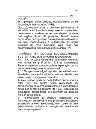 243

..…..................................................................” (NR)
“Art. 6o
IX - proteger áreas úmidas, especialmente as de
importância internacional.” (NR)
“Art. 10. Nos pantanais e planícies pantaneiras, é
permitida a exploração ecologicamente sustentável,
devendo-se considerar as recomendações técnicas
dos órgãos oficiais de pesquisa, ficando novas
supressões de vegetação nativa para uso alternativo
do solo condicionadas à autorização do órgão
estadual do meio ambiente, com base nas
recomendações mencionadas neste artigo.” (NR)
“CAPÍTULO III-A DO USO ECOLOGICAMENTE
SUSTENTÁVEL DOS APICUNS E SALGADOS
Art. 11-A. A Zona Costeira é patrimônio nacional,
nos termos do § 4o do art. 225 da Constituição
Federal, devendo sua ocupação e exploração dar-se
de modo ecologicamente sustentável.
§ 1o Os apicuns e salgados podem ser utilizados em
atividades de carcinicultura e salinas, desde que
observados os seguintes requisitos:
I - área total ocupada em cada Estado não superior a
10% (dez por cento) dessa modalidade de
fitofisionomia no bioma amazônico e a 35% (trinta e
cinco por cento) no restante do País, excluídas as
ocupações consolidadas que atendam ao disposto
no § 6o deste artigo;
II - salvaguarda da absoluta integridade dos
manguezais arbustivos e dos processos ecológicos
essenciais a eles associados, bem como da sua
produtividade biológica e condição de berçário de
recursos pesqueiros;

 