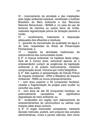 244

III - licenciamento da atividade e das instalações
pelo órgão ambiental estadual, cientificado o Instituto
Brasileiro do Meio Ambiente e dos Recursos
Naturais Renováveis - IBAMA e, no caso de uso de
terrenos de marinha ou outros bens da União,
realizada regularização prévia da titulação perante a
União;
IV - recolhimento, tratamento e disposição
adequados dos efluentes e resíduos;
V - garantia da manutenção da qualidade da água e
do solo, respeitadas as Áreas de Preservação
Permanente; e
VI - respeito às atividades tradicionais de
sobrevivência das comunidades locais.
§ 2o A licença ambiental, na hipótese deste artigo,
será de 5 (cinco) anos, renovável apenas se o
empreendedor cumprir as exigências da legislação
ambiental e do próprio licenciamento, mediante
comprovação anual, inclusive por mídia fotográfica.
§ 3o São sujeitos à apresentação de Estudo Prévio
de Impacto Ambiental - EPIA e Relatório de Impacto
Ambiental - RIMA os novos empreendimentos:
I - com área superior a 50 (cinquenta) hectares,
vedada a fragmentação do projeto para ocultar ou
camuflar seu porte;
II - com área de até 50 (cinquenta) hectares, se
potencialmente
causadores
de
significativa
degradação do meio ambiente; ou
III - localizados em região com adensamento de
empreendimentos de carcinicultura ou salinas cujo
impacto afete áreas comuns.
§ 4o O órgão licenciador competente, mediante
decisão motivada, poderá, sem prejuízo das sanções
administrativas, cíveis e penais cabíveis, bem como

 
