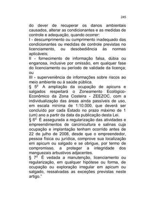 245

do dever de recuperar os danos ambientais
causados, alterar as condicionantes e as medidas de
controle e adequação, quando ocorrer:
I - descumprimento ou cumprimento inadequado das
condicionantes ou medidas de controle previstas no
licenciamento, ou desobediência às normas
aplicáveis;
II - fornecimento de informação falsa, dúbia ou
enganosa, inclusive por omissão, em qualquer fase
do licenciamento ou período de validade da licença;
ou
III - superveniência de informações sobre riscos ao
meio ambiente ou à saúde pública.
§ 5o A ampliação da ocupação de apicuns e
salgados respeitará o Zoneamento EcológicoEconômico da Zona Costeira - ZEEZOC, com a
individualização das áreas ainda passíveis de uso,
em escala mínima de 1:10.000, que deverá ser
concluído por cada Estado no prazo máximo de 1
(um) ano a partir da data da publicação desta Lei.
§ 6o É assegurada a regularização das atividades e
empreendimentos de carcinicultura e salinas cuja
ocupação e implantação tenham ocorrido antes de
22 de julho de 2008, desde que o empreendedor,
pessoa física ou jurídica, comprove sua localização
em apicum ou salgado e se obrigue, por termo de
compromisso, a proteger a integridade dos
manguezais arbustivos adjacentes.
§ 7o É vedada a manutenção, licenciamento ou
regularização, em qualquer hipótese ou forma, de
ocupação ou exploração irregular em apicum ou
salgado, ressalvadas as exceções previstas neste
artigo.”

 