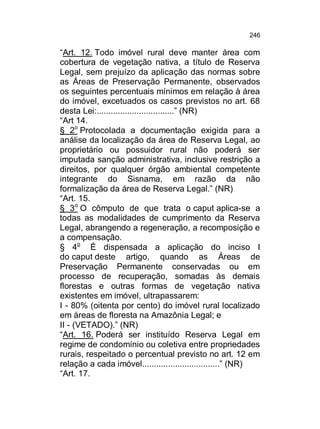 246

“Art. 12. Todo imóvel rural deve manter área com
cobertura de vegetação nativa, a título de Reserva
Legal, sem prejuízo da aplicação das normas sobre
as Áreas de Preservação Permanente, observados
os seguintes percentuais mínimos em relação à área
do imóvel, excetuados os casos previstos no art. 68
desta Lei:.................................” (NR)
“Art 14.
§ 2o Protocolada a documentação exigida para a
análise da localização da área de Reserva Legal, ao
proprietário ou possuidor rural não poderá ser
imputada sanção administrativa, inclusive restrição a
direitos, por qualquer órgão ambiental competente
integrante do Sisnama, em razão da não
formalização da área de Reserva Legal.” (NR)
“Art. 15.
§ 3o O cômputo de que trata o caput aplica-se a
todas as modalidades de cumprimento da Reserva
Legal, abrangendo a regeneração, a recomposição e
a compensação.
§ 4o É dispensada a aplicação do inciso I
do caput deste artigo, quando as Áreas de
Preservação Permanente conservadas ou em
processo de recuperação, somadas às demais
florestas e outras formas de vegetação nativa
existentes em imóvel, ultrapassarem:
I - 80% (oitenta por cento) do imóvel rural localizado
em áreas de floresta na Amazônia Legal; e
II - (VETADO).” (NR)
“Art. 16. Poderá ser instituído Reserva Legal em
regime de condomínio ou coletiva entre propriedades
rurais, respeitado o percentual previsto no art. 12 em
relação a cada imóvel.................................” (NR)
“Art. 17.

 
