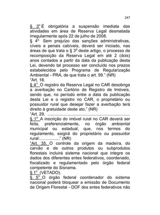 247

§ 3o É obrigatória a suspensão imediata das
atividades em área de Reserva Legal desmatada
irregularmente após 22 de julho de 2008.
§ 4o Sem prejuízo das sanções administrativas,
cíveis e penais cabíveis, deverá ser iniciado, nas
áreas de que trata o § 3o deste artigo, o processo de
recomposição da Reserva Legal em até 2 (dois)
anos contados a partir da data da publicação desta
Lei, devendo tal processo ser concluído nos prazos
estabelecidos pelo Programa de Regularização
Ambiental - PRA, de que trata o art. 59.” (NR)
“Art. 18.
§ 4o O registro da Reserva Legal no CAR desobriga
a averbação no Cartório de Registro de Imóveis,
sendo que, no período entre a data da publicação
desta Lei e o registro no CAR, o proprietário ou
possuidor rural que desejar fazer a averbação terá
direito à gratuidade deste ato.” (NR)
“Art. 29. ......................................................................
§ 1o A inscrição do imóvel rural no CAR deverá ser
feita, preferencialmente, no órgão ambiental
municipal ou estadual, que, nos termos do
regulamento, exigirá do proprietário ou possuidor
rural:.................” (NR)
“Art. 35. O controle da origem da madeira, do
carvão e de outros produtos ou subprodutos
florestais incluirá sistema nacional que integre os
dados dos diferentes entes federativos, coordenado,
fiscalizado e regulamentado pelo órgão federal
competente do Sisnama.
§ 1o (VETADO).
§ 5o O órgão federal coordenador do sistema
nacional poderá bloquear a emissão de Documento
de Origem Florestal - DOF dos entes federativos não

 