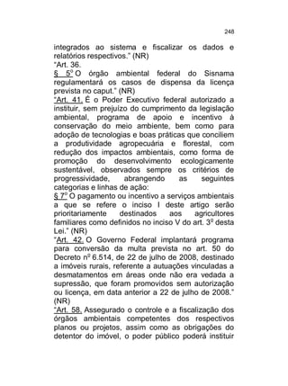 248

integrados ao sistema e fiscalizar os dados e
relatórios respectivos.” (NR)
“Art. 36.
§ 5o O órgão ambiental federal do Sisnama
regulamentará os casos de dispensa da licença
prevista no caput.” (NR)
“Art. 41. É o Poder Executivo federal autorizado a
instituir, sem prejuízo do cumprimento da legislação
ambiental, programa de apoio e incentivo à
conservação do meio ambiente, bem como para
adoção de tecnologias e boas práticas que conciliem
a produtividade agropecuária e florestal, com
redução dos impactos ambientais, como forma de
promoção do desenvolvimento ecologicamente
sustentável, observados sempre os critérios de
progressividade,
abrangendo
as
seguintes
categorias e linhas de ação:
§ 7o O pagamento ou incentivo a serviços ambientais
a que se refere o inciso I deste artigo serão
prioritariamente
destinados
aos
agricultores
familiares como definidos no inciso V do art. 3o desta
Lei.” (NR)
“Art. 42. O Governo Federal implantará programa
para conversão da multa prevista no art. 50 do
Decreto no 6.514, de 22 de julho de 2008, destinado
a imóveis rurais, referente a autuações vinculadas a
desmatamentos em áreas onde não era vedada a
supressão, que foram promovidos sem autorização
ou licença, em data anterior a 22 de julho de 2008.”
(NR)
“Art. 58. Assegurado o controle e a fiscalização dos
órgãos ambientais competentes dos respectivos
planos ou projetos, assim como as obrigações do
detentor do imóvel, o poder público poderá instituir

 