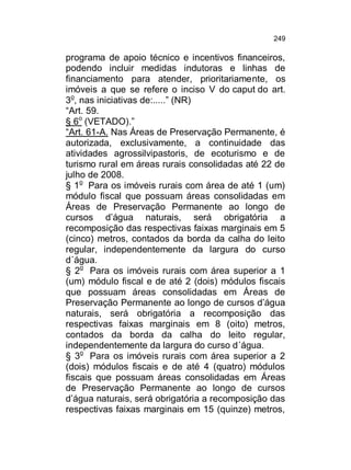 249

programa de apoio técnico e incentivos financeiros,
podendo incluir medidas indutoras e linhas de
financiamento para atender, prioritariamente, os
imóveis a que se refere o inciso V do caput do art.
3o, nas iniciativas de:.....” (NR)
“Art. 59.
§ 6o (VETADO).”
“Art. 61-A. Nas Áreas de Preservação Permanente, é
autorizada, exclusivamente, a continuidade das
atividades agrossilvipastoris, de ecoturismo e de
turismo rural em áreas rurais consolidadas até 22 de
julho de 2008.
§ 1o Para os imóveis rurais com área de até 1 (um)
módulo fiscal que possuam áreas consolidadas em
Áreas de Preservação Permanente ao longo de
cursos d’água naturais, será obrigatória a
recomposição das respectivas faixas marginais em 5
(cinco) metros, contados da borda da calha do leito
regular, independentemente da largura do curso
d´água.
§ 2o Para os imóveis rurais com área superior a 1
(um) módulo fiscal e de até 2 (dois) módulos fiscais
que possuam áreas consolidadas em Áreas de
Preservação Permanente ao longo de cursos d’água
naturais, será obrigatória a recomposição das
respectivas faixas marginais em 8 (oito) metros,
contados da borda da calha do leito regular,
independentemente da largura do curso d´água.
§ 3o Para os imóveis rurais com área superior a 2
(dois) módulos fiscais e de até 4 (quatro) módulos
fiscais que possuam áreas consolidadas em Áreas
de Preservação Permanente ao longo de cursos
d’água naturais, será obrigatória a recomposição das
respectivas faixas marginais em 15 (quinze) metros,

 