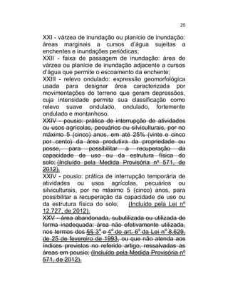 25

XXI - várzea de inundação ou planície de inundação:
áreas marginais a cursos d’água sujeitas a
enchentes e inundações periódicas;
XXII - faixa de passagem de inundação: área de
várzea ou planície de inundação adjacente a cursos
d’água que permite o escoamento da enchente;
XXIII - relevo ondulado: expressão geomorfológica
usada para designar área caracterizada por
movimentações do terreno que geram depressões,
cuja intensidade permite sua classificação como
relevo suave ondulado, ondulado, fortemente
ondulado e montanhoso.
XXIV - pousio: prática de interrupção de atividades
ou usos agrícolas, pecuários ou silviculturais, por no
máximo 5 (cinco) anos, em até 25% (vinte e cinco
por cento) da área produtiva da propriedade ou
posse, para possibilitar a recuperação da
capacidade de uso ou da estrutura física do
solo; (Incluído pela Medida Provisória nº 571, de
2012).
XXIV - pousio: prática de interrupção temporária de
atividades ou usos agrícolas, pecuários ou
silviculturais, por no máximo 5 (cinco) anos, para
possibilitar a recuperação da capacidade de uso ou
da estrutura física do solo;
(Incluído pela Lei nº
12.727, de 2012).
XXV - área abandonada, subutilizada ou utilizada de
forma inadequada: área não efetivamente utilizada,
nos termos dos §§ 3o e 4o do art. 6o da Lei no 8.629,
de 25 de fevereiro de 1993, ou que não atenda aos
índices previstos no referido artigo, ressalvadas as
áreas em pousio; (Incluído pela Medida Provisória nº
571, de 2012).

 
