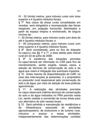 251

IV - 30 (trinta) metros, para imóveis rurais com área
superior a 4 (quatro) módulos fiscais.
§ 7o Nos casos de áreas rurais consolidadas em
veredas, será obrigatória a recomposição das faixas
marginais, em projeção horizontal, delimitadas a
partir do espaço brejoso e encharcado, de largura
mínima de:
I - 30 (trinta) metros, para imóveis rurais com área de
até 4 (quatro) módulos fiscais; e
II - 50 (cinquenta) metros, para imóveis rurais com
área superior a 4 (quatro) módulos fiscais.
§ 8o Será considerada, para os fins do disposto
no caput e nos §§ 1o a 7o, a área detida pelo imóvel
rural em 22 de julho de 2008.
§ 9o A existência das situações previstas
no caput deverá ser informada no CAR para fins de
monitoramento, sendo exigida, nesses casos, a
adoção de técnicas de conservação do solo e da
água que visem à mitigação dos eventuais impactos.
§ 10. Antes mesmo da disponibilização do CAR, no
caso das intervenções já existentes, é o proprietário
ou possuidor rural responsável pela conservação do
solo e da água, por meio de adoção de boas práticas
agronômicas.
§ 11. A realização das atividades previstas
no caput observará critérios técnicos de conservação
do solo e da água indicados no PRA previsto nesta
Lei, sendo vedada a conversão de novas áreas para
uso alternativo do solo nesses locais.
§ 12. Será admitida a manutenção de residências e
da
infraestrutura
associada
às
atividades
agrossilvipastoris, de ecoturismo e de turismo rural,
inclusive
o
acesso
a
essas
atividades,
independentemente das determinações contidas

 