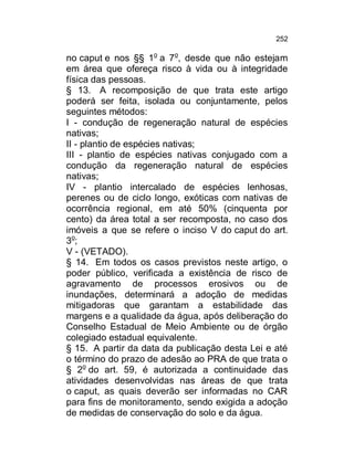252

no caput e nos §§ 1o a 7o, desde que não estejam
em área que ofereça risco à vida ou à integridade
física das pessoas.
§ 13. A recomposição de que trata este artigo
poderá ser feita, isolada ou conjuntamente, pelos
seguintes métodos:
I - condução de regeneração natural de espécies
nativas;
II - plantio de espécies nativas;
III - plantio de espécies nativas conjugado com a
condução da regeneração natural de espécies
nativas;
IV - plantio intercalado de espécies lenhosas,
perenes ou de ciclo longo, exóticas com nativas de
ocorrência regional, em até 50% (cinquenta por
cento) da área total a ser recomposta, no caso dos
imóveis a que se refere o inciso V do caput do art.
3o;
V - (VETADO).
§ 14. Em todos os casos previstos neste artigo, o
poder público, verificada a existência de risco de
agravamento de processos erosivos ou de
inundações, determinará a adoção de medidas
mitigadoras que garantam a estabilidade das
margens e a qualidade da água, após deliberação do
Conselho Estadual de Meio Ambiente ou de órgão
colegiado estadual equivalente.
§ 15. A partir da data da publicação desta Lei e até
o término do prazo de adesão ao PRA de que trata o
§ 2o do art. 59, é autorizada a continuidade das
atividades desenvolvidas nas áreas de que trata
o caput, as quais deverão ser informadas no CAR
para fins de monitoramento, sendo exigida a adoção
de medidas de conservação do solo e da água.

 