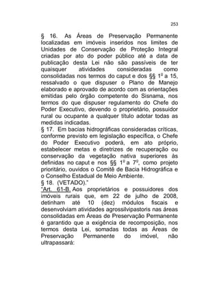 253

§ 16. As Áreas de Preservação Permanente
localizadas em imóveis inseridos nos limites de
Unidades de Conservação de Proteção Integral
criadas por ato do poder público até a data de
publicação desta Lei não são passíveis de ter
quaisquer
atividades
consideradas
como
o
consolidadas nos termos do caput e dos §§ 1 a 15,
ressalvado o que dispuser o Plano de Manejo
elaborado e aprovado de acordo com as orientações
emitidas pelo órgão competente do Sisnama, nos
termos do que dispuser regulamento do Chefe do
Poder Executivo, devendo o proprietário, possuidor
rural ou ocupante a qualquer título adotar todas as
medidas indicadas.
§ 17. Em bacias hidrográficas consideradas críticas,
conforme previsto em legislação específica, o Chefe
do Poder Executivo poderá, em ato próprio,
estabelecer metas e diretrizes de recuperação ou
conservação da vegetação nativa superiores às
definidas no caput e nos §§ 1o a 7o, como projeto
prioritário, ouvidos o Comitê de Bacia Hidrográfica e
o Conselho Estadual de Meio Ambiente.
§ 18. (VETADO).”
“Art. 61-B. Aos proprietários e possuidores dos
imóveis rurais que, em 22 de julho de 2008,
detinham até 10 (dez) módulos fiscais e
desenvolviam atividades agrossilvipastoris nas áreas
consolidadas em Áreas de Preservação Permanente
é garantido que a exigência de recomposição, nos
termos desta Lei, somadas todas as Áreas de
Preservação
Permanente
do
imóvel,
não
ultrapassará:

 