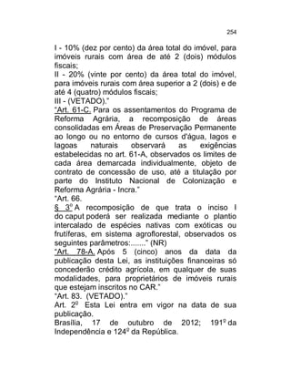 254

I - 10% (dez por cento) da área total do imóvel, para
imóveis rurais com área de até 2 (dois) módulos
fiscais;
II - 20% (vinte por cento) da área total do imóvel,
para imóveis rurais com área superior a 2 (dois) e de
até 4 (quatro) módulos fiscais;
III - (VETADO).”
“Art. 61-C. Para os assentamentos do Programa de
Reforma Agrária, a recomposição de áreas
consolidadas em Áreas de Preservação Permanente
ao longo ou no entorno de cursos d'água, lagos e
lagoas
naturais
observará
as
exigências
estabelecidas no art. 61-A, observados os limites de
cada área demarcada individualmente, objeto de
contrato de concessão de uso, até a titulação por
parte do Instituto Nacional de Colonização e
Reforma Agrária - Incra.”
“Art. 66.
§ 3o A recomposição de que trata o inciso I
do caput poderá ser realizada mediante o plantio
intercalado de espécies nativas com exóticas ou
frutíferas, em sistema agroflorestal, observados os
seguintes parâmetros:.......” (NR)
“Art. 78-A. Após 5 (cinco) anos da data da
publicação desta Lei, as instituições financeiras só
concederão crédito agrícola, em qualquer de suas
modalidades, para proprietários de imóveis rurais
que estejam inscritos no CAR.”
“Art. 83. (VETADO).”
Art. 2o Esta Lei entra em vigor na data de sua
publicação.
Brasília, 17 de outubro de 2012; 191o da
Independência e 124o da República.

 