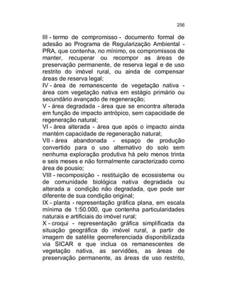 256

III - termo de compromisso - documento formal de
adesão ao Programa de Regularização Ambiental PRA, que contenha, no mínimo, os compromissos de
manter, recuperar ou recompor as áreas de
preservação permanente, de reserva legal e de uso
restrito do imóvel rural, ou ainda de compensar
áreas de reserva legal;
IV - área de remanescente de vegetação nativa área com vegetação nativa em estágio primário ou
secundário avançado de regeneração;
V - área degradada - área que se encontra alterada
em função de impacto antrópico, sem capacidade de
regeneração natural;
VI - área alterada - área que após o impacto ainda
mantém capacidade de regeneração natural;
VII - área abandonada - espaço de produção
convertido para o uso alternativo do solo sem
nenhuma exploração produtiva há pelo menos trinta
e seis meses e não formalmente caracterizado como
área de pousio;
VIII - recomposição - restituição de ecossistema ou
de comunidade biológica nativa degradada ou
alterada a condição não degradada, que pode ser
diferente de sua condição original;
IX - planta - representação gráfica plana, em escala
mínima de 1:50.000, que contenha particularidades
naturais e artificiais do imóvel rural;
X - croqui - representação gráfica simplificada da
situação geográfica do imóvel rural, a partir de
imagem de satélite georreferenciada disponibilizada
via SICAR e que inclua os remanescentes de
vegetação nativa, as servidões, as áreas de
preservação permanente, as áreas de uso restrito,

 