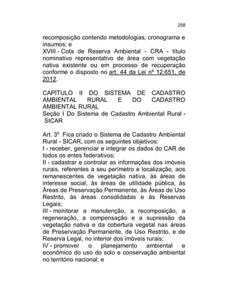 258

recomposição contendo metodologias, cronograma e
insumos; e
XVIII - Cota de Reserva Ambiental - CRA - título
nominativo representativo de área com vegetação
nativa existente ou em processo de recuperação
conforme o disposto no art. 44 da Lei nº 12.651, de
2012.
CAPÍTULO II DO SISTEMA DE CADASTRO
AMBIENTAL
RURAL
E
DO
CADASTRO
AMBIENTAL RURAL
Seção I Do Sistema de Cadastro Ambiental Rural SICAR
Art. 3o Fica criado o Sistema de Cadastro Ambiental
Rural - SICAR, com os seguintes objetivos:
I - receber, gerenciar e integrar os dados do CAR de
todos os entes federativos;
II - cadastrar e controlar as informações dos imóveis
rurais, referentes a seu perímetro e localização, aos
remanescentes de vegetação nativa, às áreas de
interesse social, às áreas de utilidade pública, às
Áreas de Preservação Permanente, às Áreas de Uso
Restrito, às áreas consolidadas e às Reservas
Legais;
III - monitorar a manutenção, a recomposição, a
regeneração, a compensação e a supressão da
vegetação nativa e da cobertura vegetal nas áreas
de Preservação Permanente, de Uso Restrito, e de
Reserva Legal, no interior dos imóveis rurais;
IV - promover
o
planejamento
ambiental
e
econômico do uso do solo e conservação ambiental
no território nacional; e

 