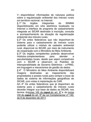 259

V - disponibilizar informações de natureza pública
sobre a regularização ambiental dos imóveis rurais
em território nacional, na Internet.
§ 1o Os
órgãos
integrantes
do
SINIMA
disponibilizarão em sítio eletrônico localizado na
Internet a interface de programa de cadastramento
integrada ao SICAR destinado à inscrição, consulta
e acompanhamento da situação da regularização
ambiental dos imóveis rurais.
§ 2o Os entes federativos que não disponham de
sistema para o cadastramento de imóveis rurais
poderão utilizar o módulo de cadastro ambiental
rural, disponível no SICAR, por meio de instrumento
de cooperação com o Ministério do Meio Ambiente.
§ 3o Os órgãos competentes poderão desenvolver
módulos complementares
para
atender
a
peculiaridades locais, desde que sejam compatíveis
com o SICAR e observem os Padrões de
Interoperabilidade de Governo Eletrônico - e-PING,
em linguagem e mecanismos de gestão de dados.
§ 4o O Ministério do Meio Ambiente disponibilizará
imagens
destinadas
ao
mapeamento
das
propriedades e posses rurais para compor a base de
dados do sistema de informações geográficas do
SICAR, com vistas à implantação do CAR.
Art. 4o Os entes federativos que já disponham de
sistema para o cadastramento de imóveis rurais
deverão integrar sua base de dados ao SICAR, nos
termos doinciso VIII do caput do art. 8o e do inciso
VIII do caput do art. 9º da Lei Complementar nº 140,
de 8 de dezembro de 2011.

 