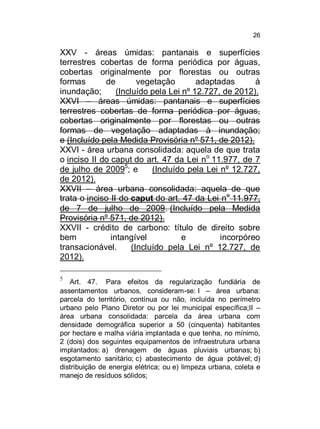 26

XXV - áreas úmidas: pantanais e superfícies
terrestres cobertas de forma periódica por águas,
cobertas originalmente por florestas ou outras
formas
de
vegetação
adaptadas
à
inundação;
(Incluído pela Lei nº 12.727, de 2012).
XXVI – áreas úmidas: pantanais e superfícies
terrestres cobertas de forma periódica por águas,
cobertas originalmente por florestas ou outras
formas de vegetação adaptadas à inundação;
e (Incluído pela Medida Provisória nº 571, de 2012).
XXVI - área urbana consolidada: aquela de que trata
o inciso II do caput do art. 47 da Lei no 11.977, de 7
de julho de 20095; e
(Incluído pela Lei nº 12.727,
de 2012).
XXVII – área urbana consolidada: aquela de que
trata o inciso II do caput do art. 47 da Lei no 11.977,
de 7 de julho de 2009. (Incluído pela Medida
Provisória nº 571, de 2012).
XXVII - crédito de carbono: título de direito sobre
bem
intangível
e
incorpóreo
transacionável.
(Incluído pela Lei nº 12.727, de
2012).
5

Art. 47. Para efeitos da regularização fundiária de
assentamentos urbanos, consideram-se: I – área urbana:
parcela do território, contínua ou não, incluída no perímetro
urbano pelo Plano Diretor ou por lei municipal específica;II –
área urbana consolidada: parcela da área urbana com
densidade demográfica superior a 50 (cinquenta) habitantes
por hectare e malha viária implantada e que tenha, no mínimo,
2 (dois) dos seguintes equipamentos de infraestrutura urbana
implantados: a) drenagem de águas pluviais urbanas; b)
esgotamento sanitário; c) abastecimento de água potável; d)
distribuição de energia elétrica; ou e) limpeza urbana, coleta e
manejo de resíduos sólidos;

 