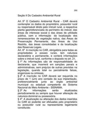 260

Seção II Do Cadastro Ambiental Rural
Art. 5o O Cadastro Ambiental Rural - CAR deverá
contemplar os dados do proprietário, possuidor rural
ou responsável direto pelo imóvel rural, a respectiva
planta georreferenciada do perímetro do imóvel, das
áreas de interesse social e das áreas de utilidade
pública, com a informação da localização dos
remanescentes de vegetação nativa, das Áreas de
Preservação Permanente, das Áreas de Uso
Restrito, das áreas consolidadas e da localização
das Reservas Legais.
Art. 6o A inscrição no CAR, obrigatória para todas as
propriedades e posses rurais, tem natureza
declaratória e permanente, e conterá informações
sobre o imóvel rural, conforme o disposto no art. 21.
§ 1o As informações são de responsabilidade do
declarante, que incorrerá em sanções penais e
administrativas, sem prejuízo de outras previstas na
legislação, quando total ou parcialmente falsas,
enganosas ou omissas.
§ 2o A inscrição no CAR deverá ser requerida no
prazo de 1 (um) ano contado da sua implantação,
preferencialmente junto ao órgão ambiental
municipal ou estadual competente do Sistema
Nacional do Meio Ambiente - SISNAMA.
§ 3o As
informações
serão
atualizadas
periodicamente ou sempre que houver alteração de
natureza dominial ou possessória.
§ 4o A atualização ou alteração dos dados inseridos
no CAR só poderão ser efetuadas pelo proprietário
ou possuidor rural ou representante legalmente
constituído.

 