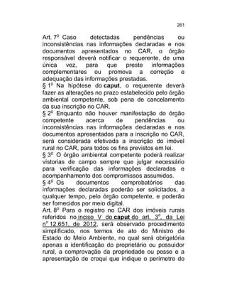 261

Art. 7o Caso
detectadas
pendências
ou
inconsistências nas informações declaradas e nos
documentos apresentados no CAR, o órgão
responsável deverá notificar o requerente, de uma
única
vez,
para
que
preste informações
complementares ou promova a correção e
adequação das informações prestadas.
§ 1o Na hipótese do caput, o requerente deverá
fazer as alterações no prazo estabelecido pelo órgão
ambiental competente, sob pena de cancelamento
da sua inscrição no CAR.
§ 2o Enquanto não houver manifestação do órgão
competente
acerca
de
pendências
ou
inconsistências nas informações declaradas e nos
documentos apresentados para a inscrição no CAR,
será considerada efetivada a inscrição do imóvel
rural no CAR, para todos os fins previstos em lei.
§ 3o O órgão ambiental competente poderá realizar
vistorias de campo sempre que julgar necessário
para verificação das informações declaradas e
acompanhamento dos compromissos assumidos.
§ 4o Os
documentos
comprobatórios
das
informações declaradas poderão ser solicitados, a
qualquer tempo, pelo órgão competente, e poderão
ser fornecidos por meio digital.
Art. 8o Para o registro no CAR dos imóveis rurais
referidos no inciso V do caput do art. 3o, da Lei
no 12.651, de 2012, será observado procedimento
simplificado, nos termos de ato do Ministro de
Estado do Meio Ambiente, no qual será obrigatória
apenas a identificação do proprietário ou possuidor
rural, a comprovação da propriedade ou posse e a
apresentação de croqui que indique o perímetro do

 