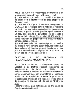 262

imóvel, as Áreas de Preservação Permanente e os
remanescentes que formam a Reserva Legal.
§ 1o Caberá ao proprietário ou possuidor apresentar
os dados com a identificação da área proposta de
Reserva Legal.
§ 2o Caberá aos órgãos competentes integrantes do
SISNAMA, ou instituição por ele habilitada, realizar a
captação das respectivas coordenadas geográficas,
devendo o poder público prestar apoio técnico e
jurídico, assegurada a gratuidade de que trata o
parágrafo único do art. 53 da Lei nº 12.651, de 2012,
sendo facultado ao proprietário ou possuidor fazê-lo
por seus próprios meios.
§ 3o Aplica-se o disposto neste artigo ao proprietário
ou posseiro rural com até quatro módulos fiscais que
desenvolvam atividades agrossilvipastoris, e aos
povos e comunidades indígenas e tradicionais que
façam uso coletivo do seu território.
CAPÍTULO
III
DO
PROGRAMA
REGULARIZAÇÃO AMBIENTAL - PRA

DE

Art. 9o Serão instituídos, no âmbito da União, dos
Estados e do Distrito Federal, Programas de
Regularização
Ambiental
PRAs,
que
compreenderão o conjunto de ações ou iniciativas a
serem desenvolvidas por proprietários e posseiros
rurais com o objetivo de adequar e promover a
regularização ambiental com vistas ao cumprimento
do disposto no Capítulo XIII da Lei no 12.651, de
2012.
Parágrafo único. São instrumentos do Programa de
Regularização Ambiental:

 