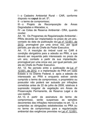 263

I - o Cadastro Ambiental Rural - CAR, conforme
disposto no caput do art. 5o;
II - o termo de compromisso;
III - o Projeto de Recomposição de Áreas
Degradadas e Alteradas; e,
IV - as Cotas de Reserva Ambiental - CRA, quando
couber.
Art. 10. Os Programas de Regularização Ambiental PRAs deverão ser implantados no prazo de um ano,
contado da data da publicação da Lei nº 12.651, de
2012, prorrogável por uma única vez, por igual
período, por ato do Chefe do Poder Executivo.
Art. 11. A inscrição do imóvel rural no CAR é
condição obrigatória para a adesão ao PRA, a que
deverá ser requerida pelo interessado no prazo de
um ano, contado a partir da sua implantação,
prorrogável por uma única vez, por igual período, por
ato do Chefe do Poder Executivo.
Art. 12. No período entre a publicação da Lei nº
12.651, de 2012, e a implantação do PRA em cada
Estado e no Distrito Federal, e após a adesão do
interessado ao PRA e enquanto estiver sendo
cumprido o termo de compromisso, o proprietário ou
possuidor não poderá ser autuado por infrações
cometidas antes de 22 de julho de 2008, relativas à
supressão irregular de vegetação em Áreas de
Preservação Permanente, de Reserva Legal e de
uso restrito.
Art. 13. A partir da assinatura do termo de
compromisso, serão suspensas as sanções
decorrentes das infrações mencionadas no art. 12, e
cumpridas as obrigações estabelecidas no PRA ou
no termo de compromisso para a regularização
ambiental das exigências previstas na Lei nº 12.651,

 