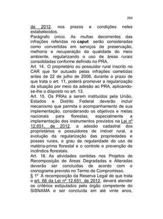264

de 2012, nos prazos e condições neles
estabelecidos.
Parágrafo único. As multas decorrentes das
infrações referidas no caput serão consideradas
como convertidas em serviços de preservação,
melhoria e recuperação da qualidade do meio
ambiente, regularizando o uso de áreas rurais
consolidadas conforme definido no PRA.
Art. 14. O proprietário ou possuidor rural inscrito no
CAR que for autuado pelas infrações cometidas
antes de 22 de julho de 2008, durante o prazo de
que trata o art. 11, poderá promover a regularização
da situação por meio da adesão ao PRA, aplicandose-lhe o disposto no art. 13.
Art. 15. Os PRAs a serem instituídos pela União,
Estados e Distrito Federal deverão incluir
mecanismo que permita o acompanhamento de sua
implementação, considerando os objetivos e metas
nacionais
para
florestas,
especialmente
a
implementação dos instrumentos previstos na Lei nº
12.651, de 2012, a adesão cadastral dos
proprietários e possuidores de imóvel rural, a
evolução da regularização das propriedades e
posses rurais, o grau de regularidade do uso de
matéria-prima florestal e o controle e prevenção de
incêndios florestais.
Art. 16. As atividades contidas nos Projetos de
Recomposição de Áreas Degradadas e Alteradas
deverão ser concluídas de acordo com o
cronograma previsto no Termo de Compromisso.
§ 1o A recomposição da Reserva Legal de que trata
o art. 66 da Lei nº 12.651, de 2012, deverá atender
os critérios estipulados pelo órgão competente do
SISNAMA e ser concluída em até vinte anos,

 