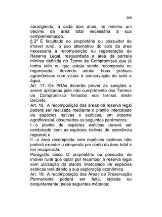 265

abrangendo, a cada dois anos, no mínimo um
décimo da área total necessária à sua
complementação.
§ 2o É facultado ao proprietário ou possuidor de
imóvel rural, o uso alternativo do solo da área
necessária à recomposição ou regeneração da
Reserva Legal, resguardada a área da parcela
mínima definida no Termo de Compromisso que já
tenha sido ou que esteja sendo recomposta ou
regenerada, devendo adotar boas práticas
agronômicas com vistas à conservação do solo e
água.
Art. 17. Os PRAs deverão prever as sanções a
serem aplicadas pelo não cumprimento dos Termos
de Compromisso firmados nos termos deste
Decreto.
Art. 18. A recomposição das áreas de reserva legal
poderá ser realizada mediante o plantio intercalado
de espécies nativas e exóticas, em sistema
agroflorestal, observados os seguintes parâmetros:
I - o plantio de espécies exóticas deverá ser
combinado com as espécies nativas de ocorrência
regional; e
II - a área recomposta com espécies exóticas não
poderá exceder a cinquenta por cento da área total a
ser recuperada.
Parágrafo único. O proprietário ou possuidor de
imóvel rural que optar por recompor a reserva legal
com utilização do plantio intercalado de espécies
exóticas terá direito a sua exploração econômica.
Art. 19. A recomposição das Áreas de Preservação
Permanente poderá ser feita, isolada ou
conjuntamente, pelos seguintes métodos:

 