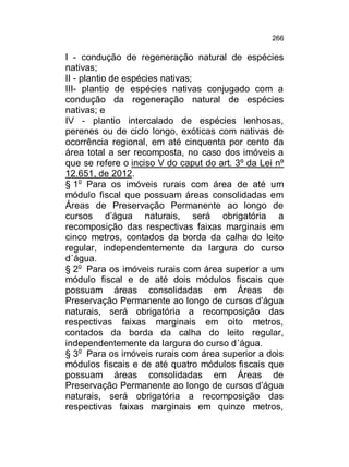 266

I - condução de regeneração natural de espécies
nativas;
II - plantio de espécies nativas;
III- plantio de espécies nativas conjugado com a
condução da regeneração natural de espécies
nativas; e
IV - plantio intercalado de espécies lenhosas,
perenes ou de ciclo longo, exóticas com nativas de
ocorrência regional, em até cinquenta por cento da
área total a ser recomposta, no caso dos imóveis a
que se refere o inciso V do caput do art. 3º da Lei nº
12.651, de 2012.
§ 1o Para os imóveis rurais com área de até um
módulo fiscal que possuam áreas consolidadas em
Áreas de Preservação Permanente ao longo de
cursos d’água naturais, será obrigatória a
recomposição das respectivas faixas marginais em
cinco metros, contados da borda da calha do leito
regular, independentemente da largura do curso
d´água.
§ 2o Para os imóveis rurais com área superior a um
módulo fiscal e de até dois módulos fiscais que
possuam áreas consolidadas em Áreas de
Preservação Permanente ao longo de cursos d’água
naturais, será obrigatória a recomposição das
respectivas faixas marginais em oito metros,
contados da borda da calha do leito regular,
independentemente da largura do curso d´água.
§ 3o Para os imóveis rurais com área superior a dois
módulos fiscais e de até quatro módulos fiscais que
possuam áreas consolidadas em Áreas de
Preservação Permanente ao longo de cursos d’água
naturais, será obrigatória a recomposição das
respectivas faixas marginais em quinze metros,

 