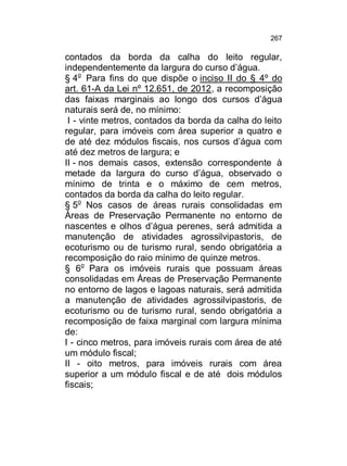 267

contados da borda da calha do leito regular,
independentemente da largura do curso d’água.
§ 4o Para fins do que dispõe o inciso II do § 4º do
art. 61-A da Lei nº 12.651, de 2012, a recomposição
das faixas marginais ao longo dos cursos d’água
naturais será de, no mínimo:
I - vinte metros, contados da borda da calha do leito
regular, para imóveis com área superior a quatro e
de até dez módulos fiscais, nos cursos d’água com
até dez metros de largura; e
II - nos demais casos, extensão correspondente à
metade da largura do curso d’água, observado o
mínimo de trinta e o máximo de cem metros,
contados da borda da calha do leito regular.
§ 5o Nos casos de áreas rurais consolidadas em
Áreas de Preservação Permanente no entorno de
nascentes e olhos d’água perenes, será admitida a
manutenção de atividades agrossilvipastoris, de
ecoturismo ou de turismo rural, sendo obrigatória a
recomposição do raio mínimo de quinze metros.
§ 6o Para os imóveis rurais que possuam áreas
consolidadas em Áreas de Preservação Permanente
no entorno de lagos e lagoas naturais, será admitida
a manutenção de atividades agrossilvipastoris, de
ecoturismo ou de turismo rural, sendo obrigatória a
recomposição de faixa marginal com largura mínima
de:
I - cinco metros, para imóveis rurais com área de até
um módulo fiscal;
II - oito metros, para imóveis rurais com área
superior a um módulo fiscal e de até dois módulos
fiscais;

 
