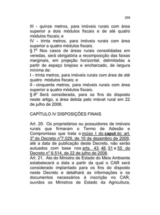 268

III - quinze metros, para imóveis rurais com área
superior a dois módulos fiscais e de até quatro
módulos fiscais; e
IV - trinta metros, para imóveis rurais com área
superior a quatro módulos fiscais.
§ 7o Nos casos de áreas rurais consolidadas em
veredas, será obrigatória a recomposição das faixas
marginais, em projeção horizontal, delimitadas a
partir do espaço brejoso e encharcado, de largura
mínima de:
I - trinta metros, para imóveis rurais com área de até
quatro módulos fiscais; e
II - cinquenta metros, para imóveis rurais com área
superior a quatro módulos fiscais.
§ 8o Será considerada, para os fins do disposto
neste artigo, a área detida pelo imóvel rural em 22
de julho de 2008.
CAPÍTULO IV DISPOSIÇÕES FINAIS
Art. 20. Os proprietários ou possuidores de imóveis
rurais que firmaram o Termo de Adesão e
Compromisso que trata o inciso I do caput do art.
3o do Decreto n o7.029, de 10 de dezembro de 2009,
até a data de publicação deste Decreto, não serão
autuados com base nos arts. 43, 48, 51 e 55 do
Decreto no 6.514, de 22 de julho de 2008.
Art. 21. Ato do Ministro de Estado do Meio Ambiente
estabelecerá a data a partir da qual o CAR será
considerado implantado para os fins do disposto
neste Decreto e detalhará as informações e os
documentos necessários à inscrição no CAR,
ouvidos os Ministros de Estado da Agricultura,

 