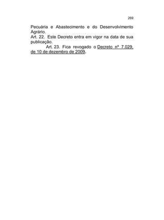 269

Pecuária e Abastecimento e do Desenvolvimento
Agrário.
Art. 22. Este Decreto entra em vigor na data de sua
publicação.
Art. 23. Fica revogado o Decreto nº 7.029,
de 10 de dezembro de 2009.

 