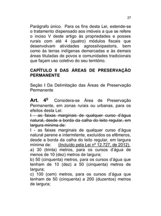 27

Parágrafo único. Para os fins desta Lei, estende-se
o tratamento dispensado aos imóveis a que se refere
o inciso V deste artigo às propriedades e posses
rurais com até 4 (quatro) módulos fiscais que
desenvolvam atividades agrossilvipastoris, bem
como às terras indígenas demarcadas e às demais
áreas tituladas de povos e comunidades tradicionais
que façam uso coletivo do seu território.
CAPÍTULO II DAS ÁREAS DE PRESERVAÇÃO
PERMANENTE
Seção I Da Delimitação das Áreas de Preservação
Permanente

Art. 4o

Considera-se Área de Preservação
Permanente, em zonas rurais ou urbanas, para os
efeitos desta Lei:
I - as faixas marginais de qualquer curso d’água
natural, desde a borda da calha do leito regular, em
largura mínima de:
I - as faixas marginais de qualquer curso d’água
natural perene e intermitente, excluídos os efêmeros,
desde a borda da calha do leito regular, em largura
mínima de:
(Incluído pela Lei nº 12.727, de 2012).
a) 30 (trinta) metros, para os cursos d’água de
menos de 10 (dez) metros de largura;
b) 50 (cinquenta) metros, para os cursos d’água que
tenham de 10 (dez) a 50 (cinquenta) metros de
largura;
c) 100 (cem) metros, para os cursos d’água que
tenham de 50 (cinquenta) a 200 (duzentos) metros
de largura;

 