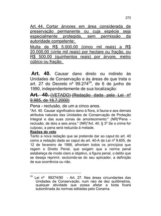 272

Art. 44. Cortar árvores em área considerada de
preservação permanente ou cuja espécie seja
especialmente protegida, sem permissão da
autoridade competente:
Multa de R$ 5.000,00 (cinco mil reais) a R$
20.000,00 (vinte mil reais) por hectare ou fração, ou
R$ 500,00 (quinhentos reais) por árvore, metro
cúbico ou fração.

Art. 40. Causar dano direto ou indireto às
Unidades de Conservação e às áreas de que trata o
art. 27 do Decreto nº 99.27424, de 6 de junho de
1990, independentemente de sua localização:
Art. 40. (VETADO) (Redação dada pela Lei nº
9.985, de 18.7.2000)
Pena - reclusão, de um a cinco anos.
"Art. 40. Causar significativo dano à flora, à fauna e aos demais
atributos naturais das Unidades de Conservação de Proteção
Integral e das suas zonas de amortecimento:" (NR)"Pena reclusão, de dois a seis anos." (NR)"Art. 40. § 3º Se o crime for
culposo, a pena será reduzida à metade.
Razões do veto
Tanto a nova redação que se pretende dar ao caput do art. 40
como a redação dada ao caput do art. 40-A da Lei no 9.605, de
12 de fevereiro de 1998, afrontam todos os princípios que
regem o Direito Penal, que exigem que a norma penal
estabeleça de modo claro e objetivo, a figura penal, o delito que
se deseja reprimir, excluindo-se do seu aplicador, a definição
de sua ocorrência ou não.

24

Lei nº 99274/90 - Art. 27. Nas áreas circundantes das
Unidades de Conservação, num raio de dez quilômetros,
qualquer atividade que possa afetar a biota ficará
subordinada às normas editadas pelo Conama.

 