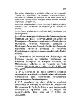 273

Em ambas alterações o legislador utilizou-se da expressão
"causar dano significativo", de natureza puramente subjetiva,
deixando ao alvedrio do aplicador da lei penal definir se a
conduta do suposto infrator configura ou não o delito, tornando
imprecisa a sua definição.
Em suma, sua vigência importaria introduzir na legislação penal
brasileira fator inarredável de insegurança na relação do
cidadão
com o Estado, em função da indefinição da figura delituosa que
se deseja coibir

§ 1º Entende-se por Unidades de Conservação as
Reservas Biológicas, Reservas Ecológicas, Estações
Ecológicas, Parques Nacionais, Estaduais e
Municipais, Florestas Nacionais, Estaduais e
Municipais, Áreas de Proteção Ambiental, Áreas de
Relevante Interesse Ecológico e Reservas
Extrativistas ou outras a serem criadas pelo Poder
Público.
§ 1o Entende-se por Unidades de Conservação de
Proteção Integral as Estações Ecológicas, as
Reservas Biológicas, os Parques Nacionais, os
Monumentos Naturais e os Refúgios de Vida
Silvestre. (Redação dada pela Lei nº 9.985, de
18.7.2000)
§ 2º A ocorrência de dano afetando espécies
ameaçadas de extinção no interior das Unidades de
Conservação
será
considerada
circunstância
agravante para a fixação da pena.
§ 2o A ocorrência de dano afetando espécies
ameaçadas de extinção no interior das Unidades de
Conservação de Proteção Integral será considerada
circunstância agravante para a fixação da
pena. (Redação dada pela Lei nº 9.985, de
18.7.2000)

 