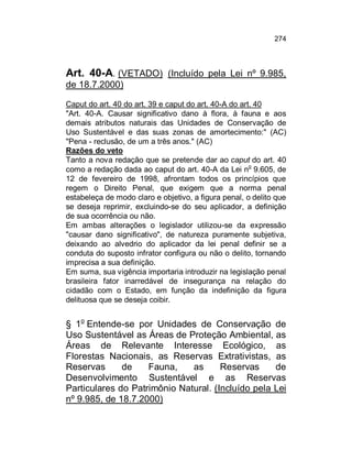 274

Art. 40-A. (VETADO) (Incluído pela Lei nº 9.985,
de 18.7.2000)
Caput do art. 40 do art. 39 e caput do art. 40-A do art. 40
"Art. 40-A. Causar significativo dano à flora, à fauna e aos
demais atributos naturais das Unidades de Conservação de
Uso Sustentável e das suas zonas de amortecimento:" (AC)
"Pena - reclusão, de um a três anos." (AC)
Razões do veto
Tanto a nova redação que se pretende dar ao caput do art. 40
o
como a redação dada ao caput do art. 40-A da Lei n 9.605, de
12 de fevereiro de 1998, afrontam todos os princípios que
regem o Direito Penal, que exigem que a norma penal
estabeleça de modo claro e objetivo, a figura penal, o delito que
se deseja reprimir, excluindo-se do seu aplicador, a definição
de sua ocorrência ou não.
Em ambas alterações o legislador utilizou-se da expressão
"causar dano significativo", de natureza puramente subjetiva,
deixando ao alvedrio do aplicador da lei penal definir se a
conduta do suposto infrator configura ou não o delito, tornando
imprecisa a sua definição.
Em suma, sua vigência importaria introduzir na legislação penal
brasileira fator inarredável de insegurança na relação do
cidadão com o Estado, em função da indefinição da figura
delituosa que se deseja coibir.

§ 1o Entende-se por Unidades de Conservação de
Uso Sustentável as Áreas de Proteção Ambiental, as
Áreas de Relevante Interesse Ecológico, as
Florestas Nacionais, as Reservas Extrativistas, as
Reservas
de
Fauna,
as
Reservas
de
Desenvolvimento Sustentável e as Reservas
Particulares do Patrimônio Natural. (Incluído pela Lei
nº 9.985, de 18.7.2000)

 