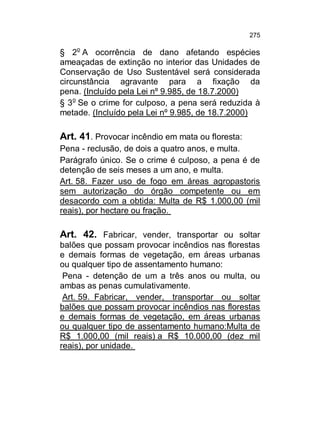 275

§ 2o A ocorrência de dano afetando espécies
ameaçadas de extinção no interior das Unidades de
Conservação de Uso Sustentável será considerada
circunstância agravante para a fixação da
pena. (Incluído pela Lei nº 9.985, de 18.7.2000)
§ 3o Se o crime for culposo, a pena será reduzida à
metade. (Incluído pela Lei nº 9.985, de 18.7.2000)

Art. 41. Provocar incêndio em mata ou floresta:
Pena - reclusão, de dois a quatro anos, e multa.
Parágrafo único. Se o crime é culposo, a pena é de
detenção de seis meses a um ano, e multa.
Art. 58. Fazer uso de fogo em áreas agropastoris
sem autorização do órgão competente ou em
desacordo com a obtida: Multa de R$ 1.000,00 (mil
reais), por hectare ou fração.

Art. 42. Fabricar, vender, transportar ou soltar
balões que possam provocar incêndios nas florestas
e demais formas de vegetação, em áreas urbanas
ou qualquer tipo de assentamento humano:
Pena - detenção de um a três anos ou multa, ou
ambas as penas cumulativamente.
Art. 59. Fabricar, vender, transportar ou soltar
balões que possam provocar incêndios nas florestas
e demais formas de vegetação, em áreas urbanas
ou qualquer tipo de assentamento humano:Multa de
R$ 1.000,00 (mil reais) a R$ 10.000,00 (dez mil
reais), por unidade.

 