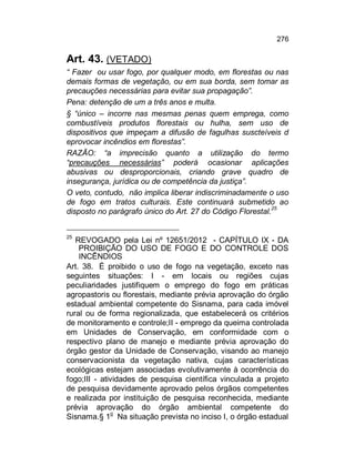276

Art. 43. (VETADO)
“ Fazer ou usar fogo, por qualquer modo, em florestas ou nas
demais formas de vegetação, ou em sua borda, sem tomar as
precauções necessárias para evitar sua propagação”.
Pena: detenção de um a três anos e multa.
§ “único – incorre nas mesmas penas quem emprega, como
combustíveis produtos florestais ou hulha, sem uso de
dispositivos que impeçam a difusão de fagulhas suscteíveis d
eprovocar incêndios em florestas”.
RAZÃO: “a imprecisão quanto a utilização do termo
“precauções necessárias” poderá ocasionar aplicações
abusivas ou desproporcionais, criando grave quadro de
insegurança, jurídica ou de competência da justiça”.
O veto, contudo, não implica liberar indiscriminadamente o uso
de fogo em tratos culturais. Este continuará submetido ao
disposto no parágrafo único do Art. 27 do Código Florestal.25
25

REVOGADO pela Lei nº 12651/2012 - CAPÍTULO IX - DA
PROIBIÇÃO DO USO DE FOGO E DO CONTROLE DOS
INCÊNDIOS
Art. 38. É proibido o uso de fogo na vegetação, exceto nas
seguintes situações: I - em locais ou regiões cujas
peculiaridades justifiquem o emprego do fogo em práticas
agropastoris ou florestais, mediante prévia aprovação do órgão
estadual ambiental competente do Sisnama, para cada imóvel
rural ou de forma regionalizada, que estabelecerá os critérios
de monitoramento e controle;II - emprego da queima controlada
em Unidades de Conservação, em conformidade com o
respectivo plano de manejo e mediante prévia aprovação do
órgão gestor da Unidade de Conservação, visando ao manejo
conservacionista da vegetação nativa, cujas características
ecológicas estejam associadas evolutivamente à ocorrência do
fogo;III - atividades de pesquisa científica vinculada a projeto
de pesquisa devidamente aprovado pelos órgãos competentes
e realizada por instituição de pesquisa reconhecida, mediante
prévia aprovação do órgão ambiental competente do
Sisnama.§ 1o Na situação prevista no inciso I, o órgão estadual

 