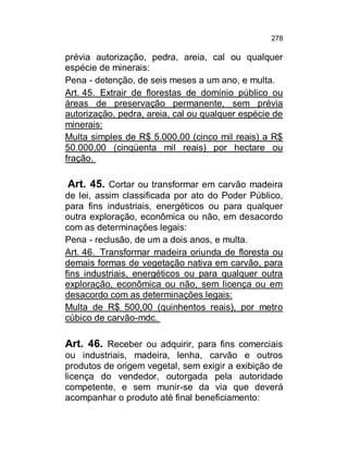 278

prévia autorização, pedra, areia, cal ou qualquer
espécie de minerais:
Pena - detenção, de seis meses a um ano, e multa.
Art. 45. Extrair de florestas de domínio público ou
áreas de preservação permanente, sem prévia
autorização, pedra, areia, cal ou qualquer espécie de
minerais:
Multa simples de R$ 5.000,00 (cinco mil reais) a R$
50.000,00 (cinqüenta mil reais) por hectare ou
fração.

Art. 45. Cortar ou transformar em carvão madeira
de lei, assim classificada por ato do Poder Público,
para fins industriais, energéticos ou para qualquer
outra exploração, econômica ou não, em desacordo
com as determinações legais:
Pena - reclusão, de um a dois anos, e multa.
Art. 46. Transformar madeira oriunda de floresta ou
demais formas de vegetação nativa em carvão, para
fins industriais, energéticos ou para qualquer outra
exploração, econômica ou não, sem licença ou em
desacordo com as determinações legais:
Multa de R$ 500,00 (quinhentos reais), por metro
cúbico de carvão-mdc.
Art. 46. Receber ou adquirir, para fins comerciais
ou industriais, madeira, lenha, carvão e outros
produtos de origem vegetal, sem exigir a exibição de
licença do vendedor, outorgada pela autoridade
competente, e sem munir-se da via que deverá
acompanhar o produto até final beneficiamento:

 