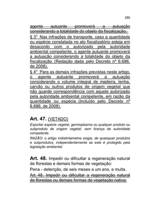 280

agente
autuante
promoverá
a
autuação
considerando a totalidade do objeto da fiscalização.
§ 3o Nas infrações de transporte, caso a quantidade
ou espécie constatada no ato fiscalizatório esteja em
desacordo com o autorizado pela autoridade
ambiental competente, o agente autuante promoverá
a autuação considerando a totalidade do objeto da
fiscalização. (Redação dada pelo Decreto nº 6.686,
de 2008).
§ 4o Para as demais infrações previstas neste artigo,
o agente autuante promoverá a autuação
considerando o volume integral de madeira, lenha,
carvão ou outros produtos de origem vegetal que
não guarde correspondência com aquele autorizado
pela autoridade ambiental competente, em razão da
quantidade ou espécie. (Incluído pelo Decreto nº
6.686, de 2008).

Art. 47. (VETADO)
Exportar espécie vegetal, germoplasma ou qualquer produto ou
subproduto de origem vegetal, sem licença da autoridade
competente.
RAZÃO: o artigo indistintametne exigia, de quaisquer produtos
e subprodutos, independentemente se este é protegido pela
legislação ambiental.

Art. 48. Impedir ou dificultar a regeneração natural
de florestas e demais formas de vegetação:
Pena - detenção, de seis meses a um ano, e multa.
Art. 48. Impedir ou dificultar a regeneração natural
de florestas ou demais formas de vegetação nativa:

 