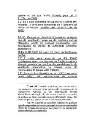 283

agente ou de sua família. (Incluído pela Lei nº
11.284, de 2006)
§ 2o Se a área explorada for superior a 1.000 ha (mil
hectares), a pena será aumentada de 1 (um) ano por
milhar de hectare. (Incluído pela Lei nº 11.284, de
2006)
Art. 50. Destruir ou danificar florestas ou qualquer
tipo de vegetação nativa ou de espécies nativas
plantadas, objeto de especial preservação, sem
autorização ou licença da autoridade ambiental
competente:
Multa de R$ 5.000,00 (cinco mil reais) por hectare ou
fração.
§ 1o A multa será acrescida de R$ 500,00
(quinhentos reais) por hectare ou fração quando a
situação prevista no caput se der em detrimento de
vegetação secundária no estágio inicial de
regeneração do bioma Mata Atlântica.
§ 2o Para os fins dispostos no art. 4926 e no caput
deste artigo, são consideradas de especial

26

Art. 49. Destruir, danificar, lesar ou maltratar,
por qualquer modo ou meio, plantas de ornamentação de
logradouros públicos ou em propriedade privada
alheia: Pena - detenção, de três meses a um ano, ou multa,
ou ambas as penas cumulativamente.Parágrafo único. No
crime culposo, a pena é de um a seis meses, ou multa.
Art. 49. Destruir ou danificar florestas ou qualquer
tipo de vegetação nativa ou de espécies nativas plantadas,
objeto de especial preservação, não passíveis de autorização
para exploração ou supressão:

 