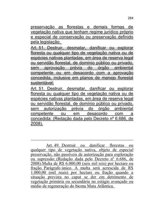 284

preservação as florestas e demais formas de
vegetação nativa que tenham regime jurídico próprio
e especial de conservação ou preservação definido
pela legislação.
Art. 51. Destruir, desmatar, danificar ou explorar
floresta ou qualquer tipo de vegetação nativa ou de
espécies nativas plantadas, em área de reserva legal
ou servidão florestal, de domínio público ou privado,
sem aprovação prévia do órgão ambiental
competente ou em desacordo com a aprovação
concedida, inclusive em planos de manejo florestal
sustentável:
Art. 51. Destruir, desmatar, danificar ou explorar
floresta ou qualquer tipo de vegetação nativa ou de
espécies nativas plantadas, em área de reserva legal
ou servidão florestal, de domínio público ou privado,
sem autorização prévia do órgão ambiental
competente
ou
em
desacordo
com
a
concedida: (Redação dada pelo Decreto nº 6.686, de
2008).

Art. 49. Destruir ou danificar florestas ou
qualquer tipo de vegetação nativa, objeto de especial
preservação, não passíveis de autorização para exploração
ou supressão: (Redação dada pelo Decreto nº 6.686, de
2008).Multa de R$ 6.000,00 (seis mil reis) por hectare ou
fração. Parágrafo único. A multa será acrescida de R$
1.000,00 (mil reais) por hectare ou fração quando a
situação prevista no caput se der em detrimento de
vegetação primária ou secundária no estágio avançado ou
médio de regeneração do bioma Mata Atlântica.

 